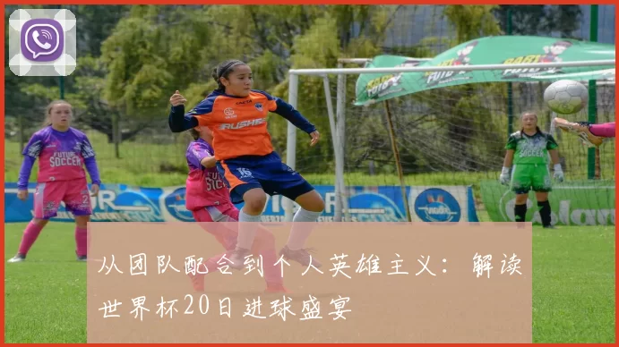 从团队配合到个人英雄主义:解读世界杯20日进球盛宴