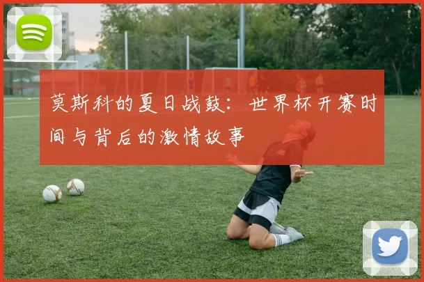 莫斯科的夏日战鼓:世界杯开赛时间与背后的激情故事