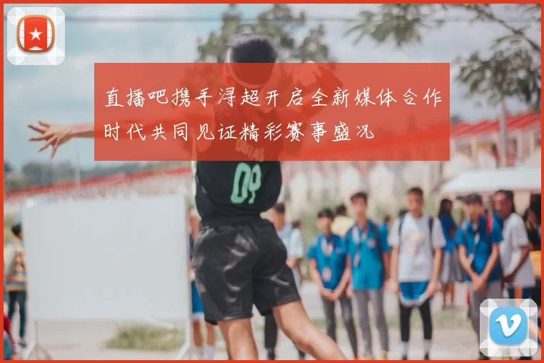 直播吧携手浔超开启全新媒体合作时代共同见证精彩赛事盛况