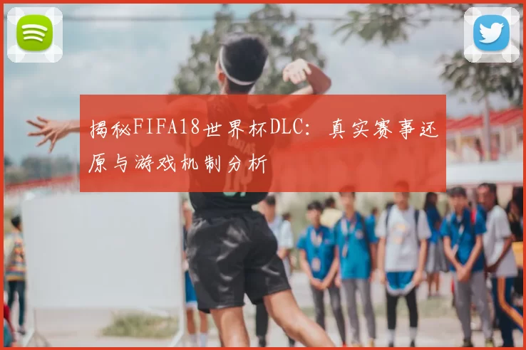 揭秘FIFA18世界杯DLC：真实赛事还原与游戏机制分析