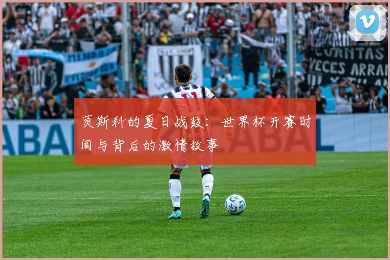 莫斯科的夏日战鼓:世界杯开赛时间与背后的激情故事