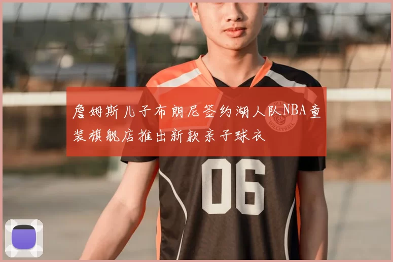 詹姆斯儿子布朗尼签约湖人队NBA童装旗舰店推出新款亲子球衣
