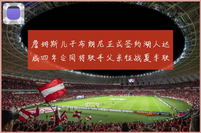 詹姆斯儿子布朗尼正式签约湖人达成四年合同将联手父亲征战夏季联赛