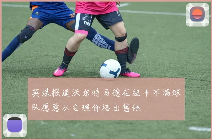 英媒报道沃尔特马德在纽卡不满球队愿意以合理价格出售他