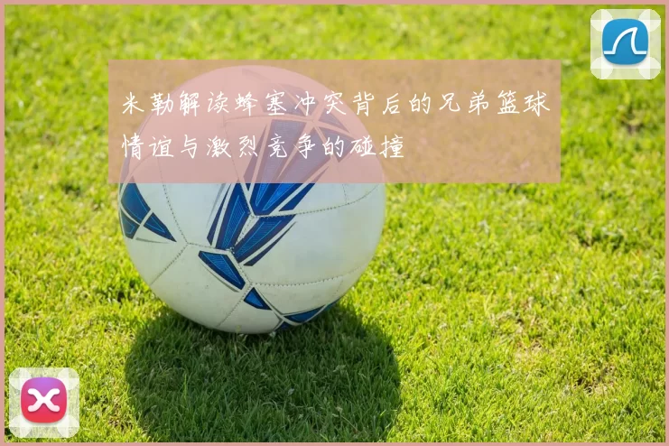 米勒解读蜂塞冲突背后的兄弟篮球情谊与激烈竞争的碰撞
