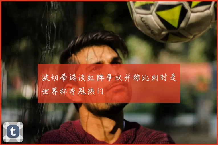 波切蒂诺谈红牌争议并称比利时是世界杯夺冠热门