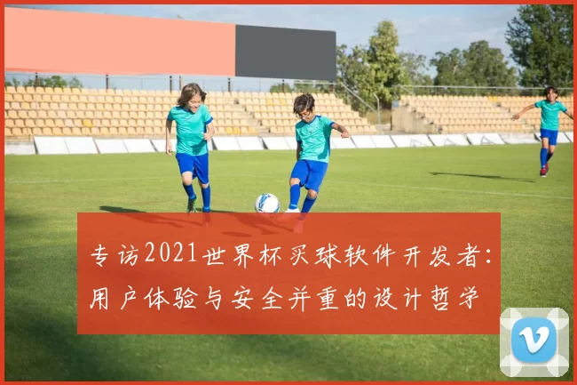 专访2021世界杯买球软件开发者:用户体验与安全并重的设计哲学