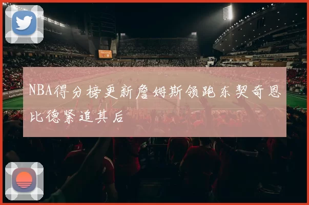NBA得分榜更新詹姆斯领跑东契奇恩比德紧追其后