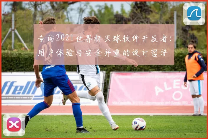 专访2021世界杯买球软件开发者:用户体验与安全并重的设计哲学