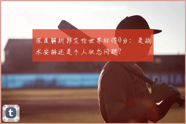 深度解析郭艾伦世界杯得0分：是战术安排还是个人状态问题？