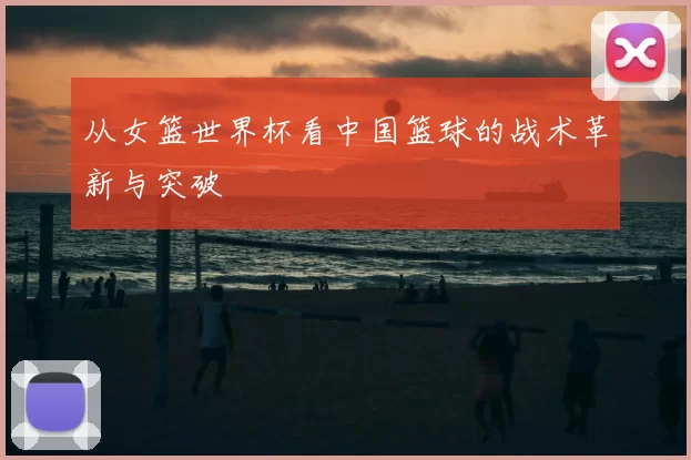 从女篮世界杯看中国篮球的战术革新与突破