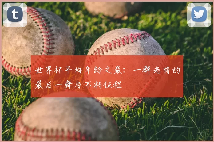 世界杯平均年龄之最:一群老将的最后一舞与不朽征程