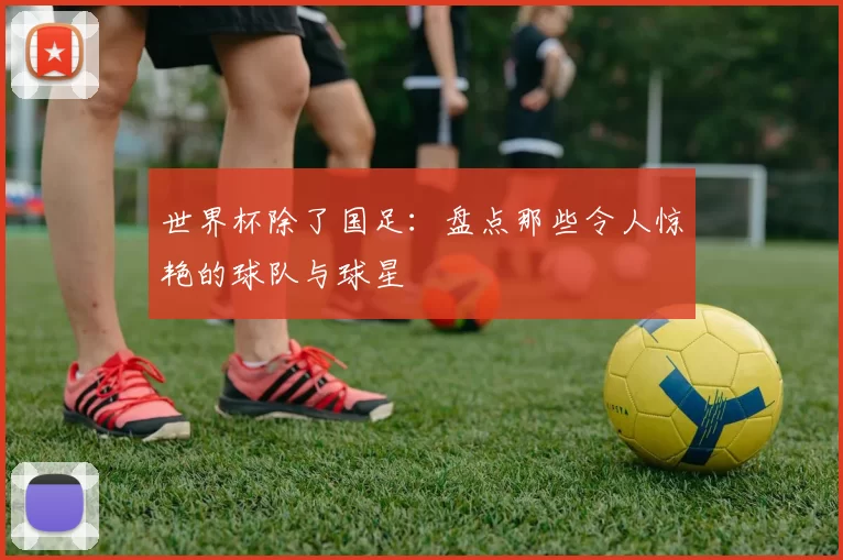 世界杯除了国足：盘点那些令人惊艳的球队与球星