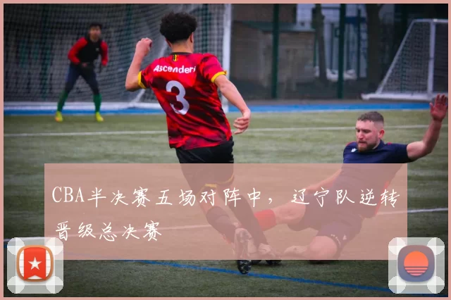 CBA半决赛五场对阵中,辽宁队逆转晋级总决赛