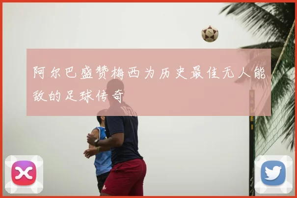 阿尔巴盛赞梅西为历史最佳无人能敌的足球传奇