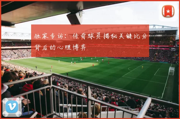 独家专访:传奇球员揭秘关键比分背后的心理博弈