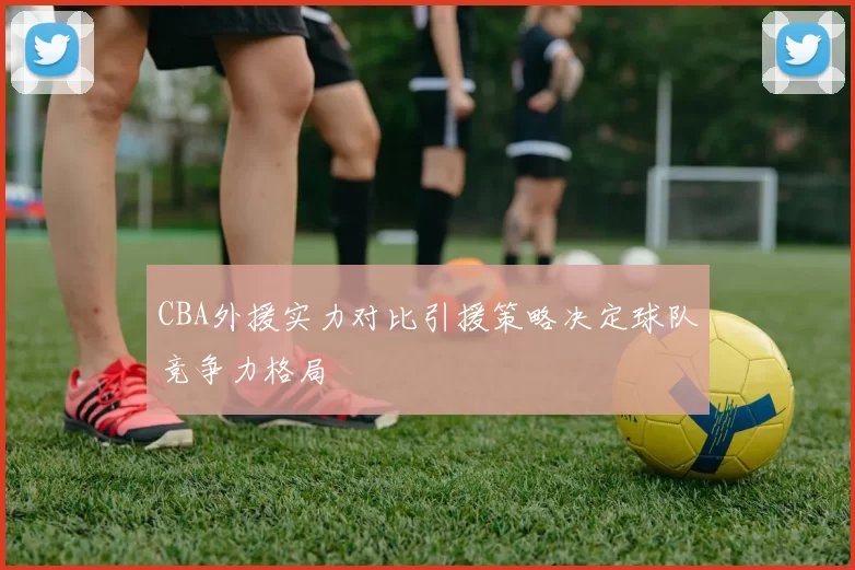CBA外援实力对比引援策略决定球队竞争力格局