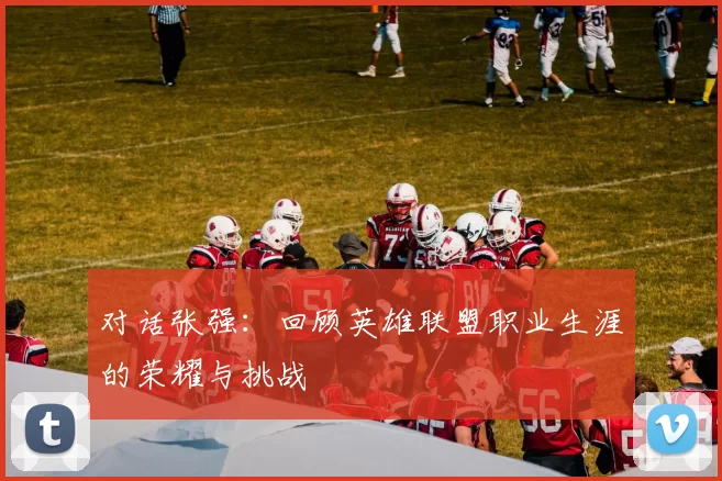 对话张强:回顾英雄联盟职业生涯的荣耀与挑战