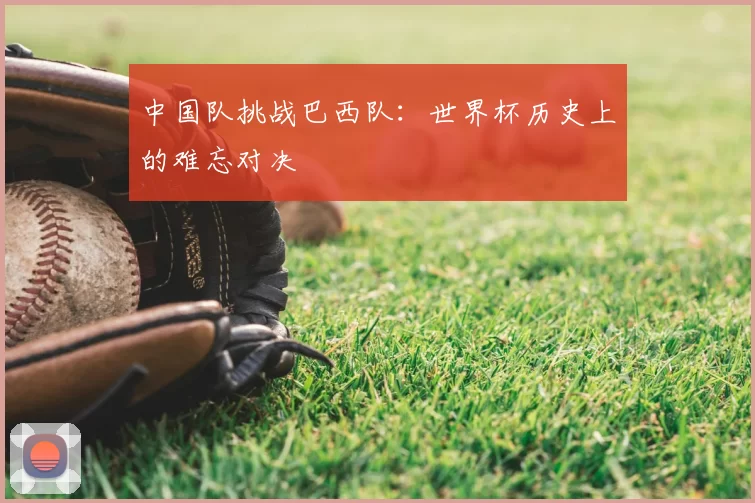 中国队挑战巴西队:世界杯历史上的难忘对决