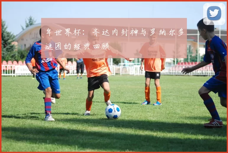 年世界杯:齐达内封神与罗纳尔多谜团的经典回顾