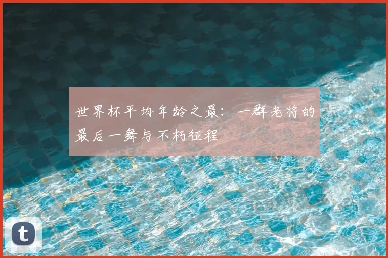 世界杯平均年龄之最：一群老将的最后一舞与不朽征程