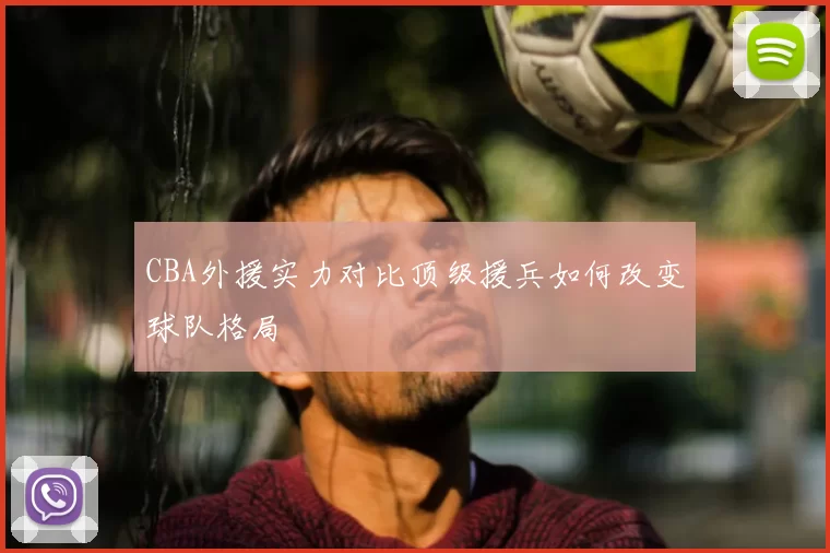 CBA外援实力对比顶级援兵如何改变球队格局