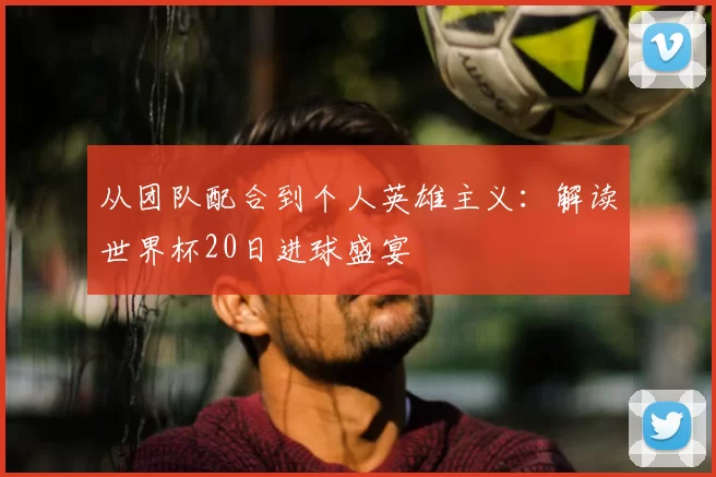 从团队配合到个人英雄主义：解读世界杯20日进球盛宴