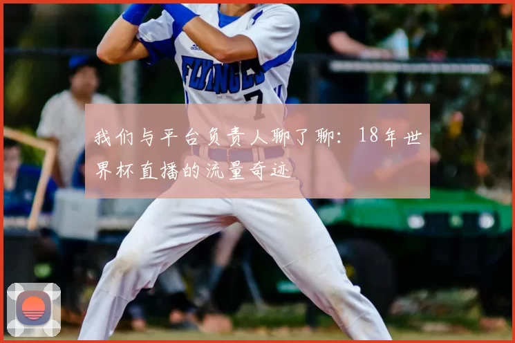 我们与平台负责人聊了聊：18年世界杯直播的流量奇迹