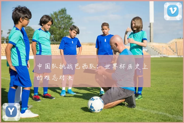 中国队挑战巴西队:世界杯历史上的难忘对决