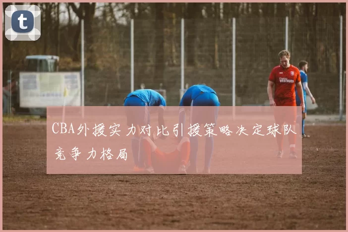 CBA外援实力对比引援策略决定球队竞争力格局