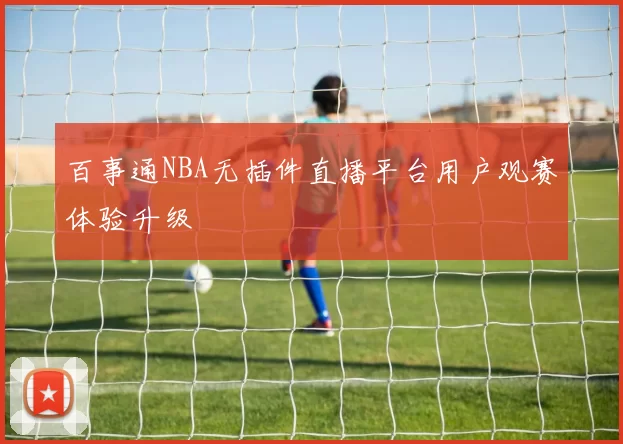 百事通NBA无插件直播平台用户观赛体验升级