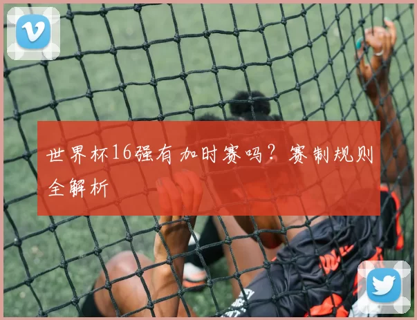 世界杯16强有加时赛吗?赛制规则全解析