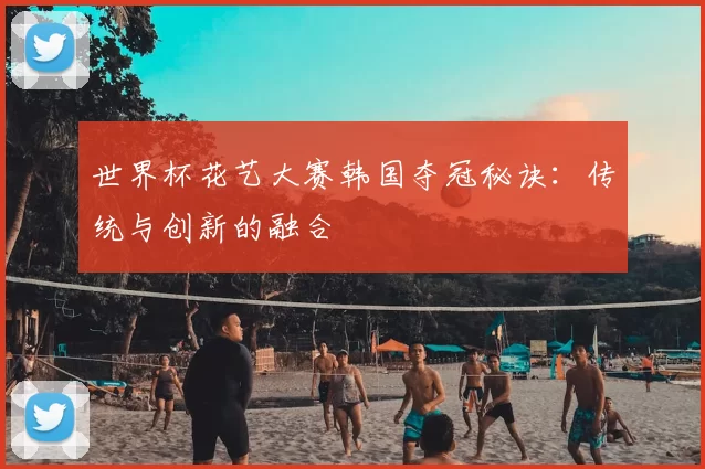 世界杯花艺大赛韩国夺冠秘诀:传统与创新的融合