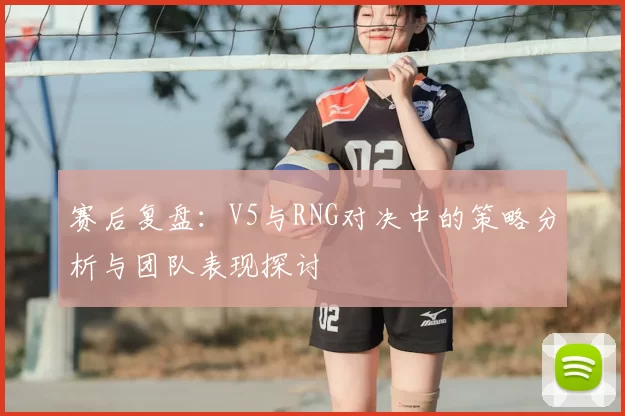 赛后复盘：V5与RNG对决中的策略分析与团队表现探讨