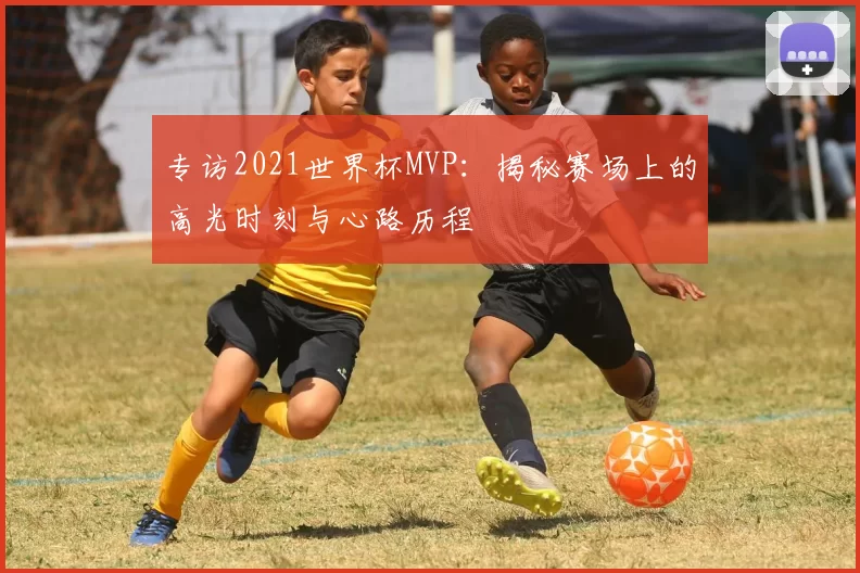 专访2021世界杯MVP:揭秘赛场上的高光时刻与心路历程