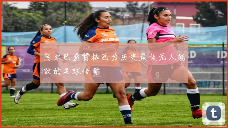 阿尔巴盛赞梅西为历史最佳无人能敌的足球传奇