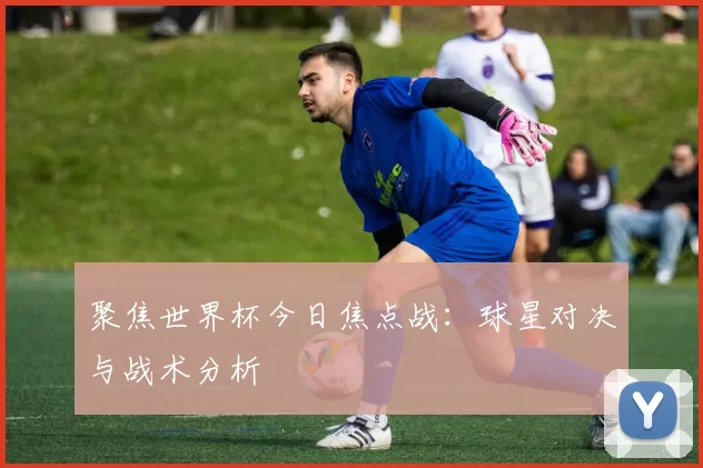 聚焦世界杯今日焦点战：球星对决与战术分析