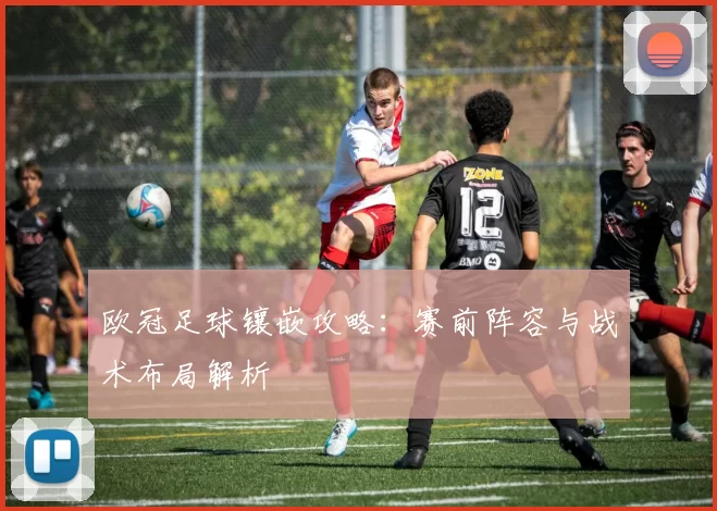 欧冠足球镶嵌攻略:赛前阵容与战术布局解析
