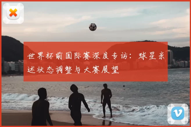 世界杯前国际赛深度专访：球星亲述状态调整与大赛展望