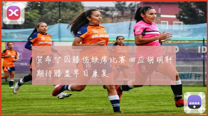 贺希宁因膝伤缺席比赛回应胡明轩期待膝盖早日康复