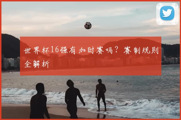 世界杯16强有加时赛吗？赛制规则全解析