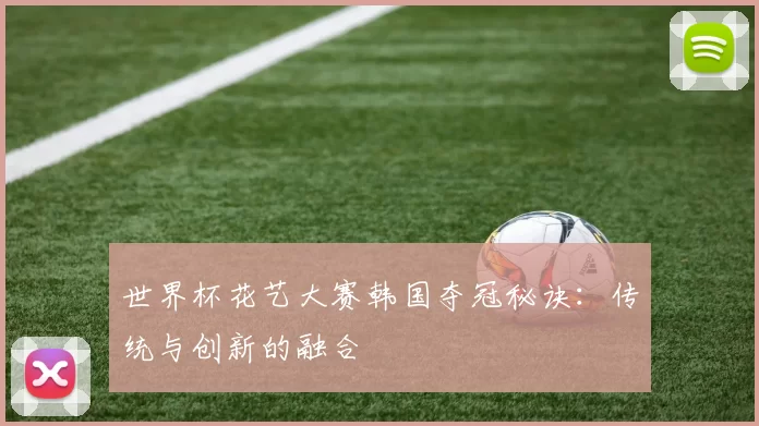 世界杯花艺大赛韩国夺冠秘诀：传统与创新的融合