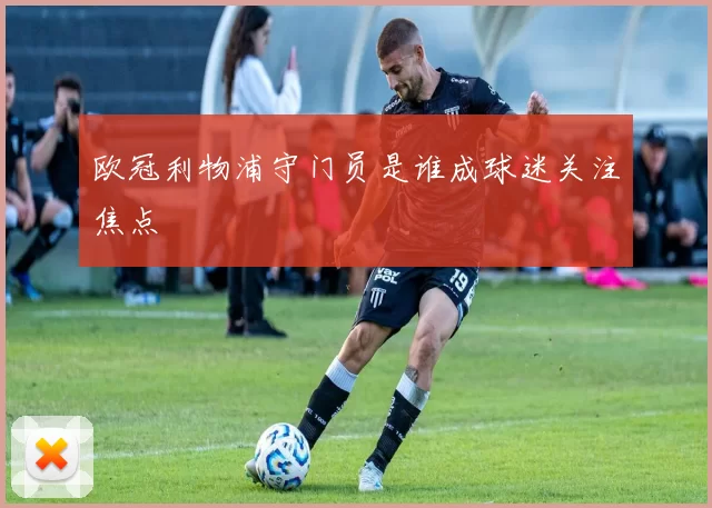 欧冠利物浦守门员是谁成球迷关注焦点